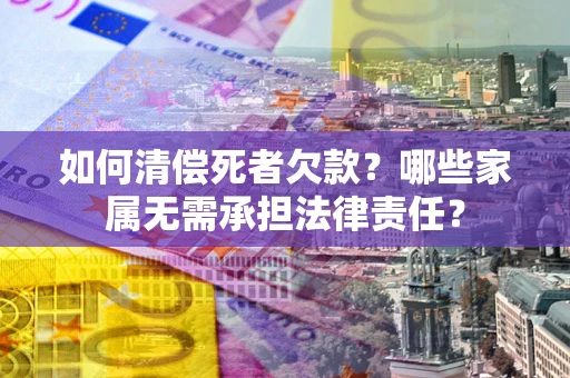 北京如何清偿死者欠款？哪些家属无需承担法律责任？